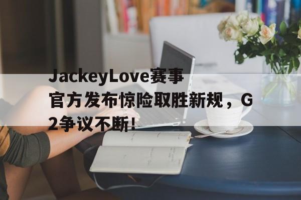 JackeyLove赛事官方发布惊险取胜新规，G2争议不断！的简单介绍